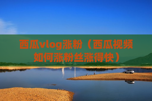 西瓜vlog涨粉（西瓜视频如何涨粉丝涨得快）