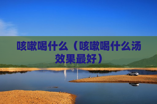 咳嗽喝什么（咳嗽喝什么汤效果最好）