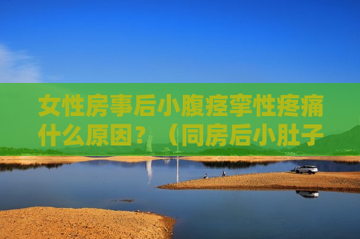 女性房事后小腹痉挛性疼痛什么原因？（同房后小肚子痉挛怎么缓解）