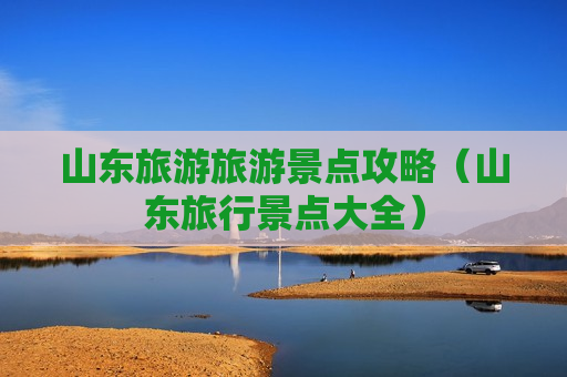 山东旅游旅游景点攻略（山东旅行景点大全）
