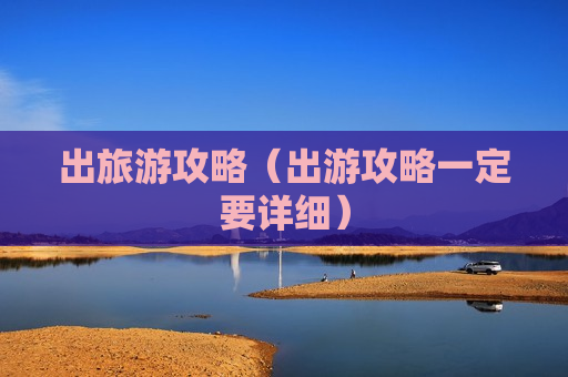 出旅游攻略（出游攻略一定要详细）