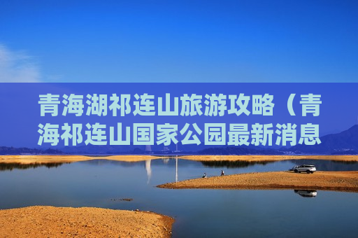 青海湖祁连山旅游攻略（青海祁连山国家公园最新消息）