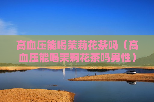 高血压能喝茉莉花茶吗（高血压能喝茉莉花茶吗男性）