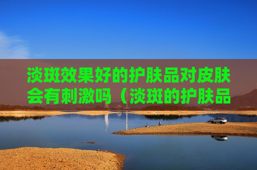 淡斑效果好的护肤品对皮肤会有刺激吗（淡斑的护肤品对皮肤有伤害吗）