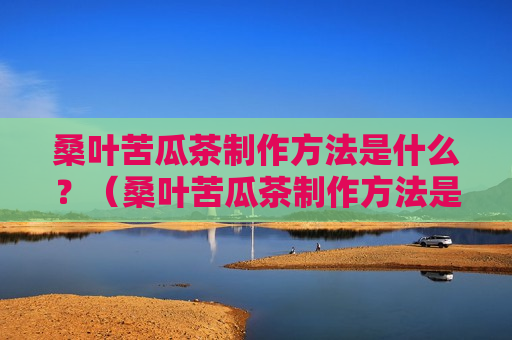 桑叶苦瓜茶制作方法是什么？（桑叶苦瓜茶制作方法是什么呢）