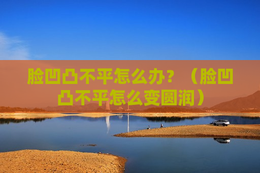 脸凹凸不平怎么办？（脸凹凸不平怎么变圆润）