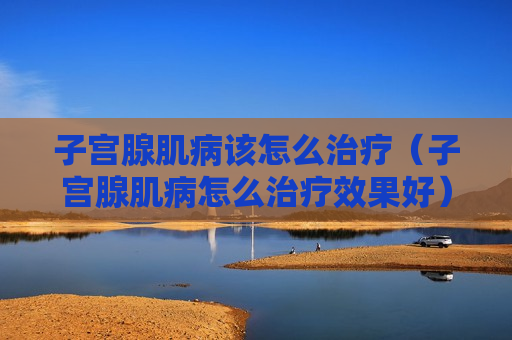 子宫腺肌病该怎么治疗（子宫腺肌病怎么治疗效果好）
