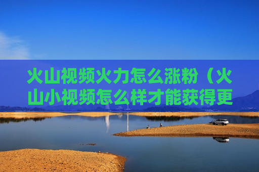 火山视频火力怎么涨粉（火山小视频怎么样才能获得更多的火力值呢）