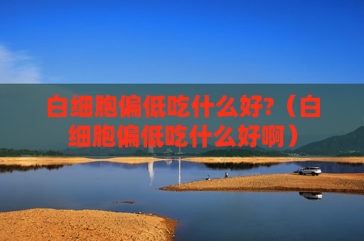 白细胞偏低吃什么好?（白细胞偏低吃什么好啊）