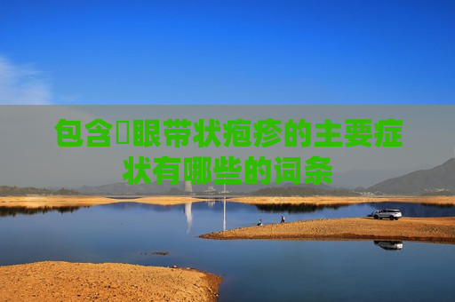 包含​眼带状疱疹的主要症状有哪些的词条