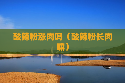 酸辣粉涨肉吗（酸辣粉长肉嘛）