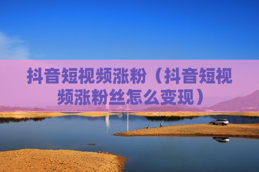抖音短视频涨粉（抖音短视频涨粉丝怎么变现）