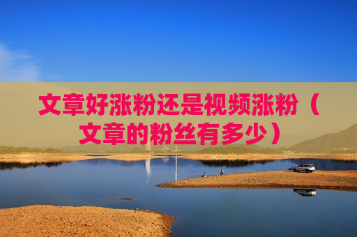 文章好涨粉还是视频涨粉（文章的粉丝有多少）