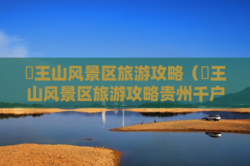 僰王山风景区旅游攻略（僰王山风景区旅游攻略贵州千户苗寨）