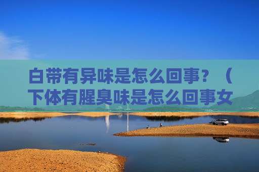 白带有异味是怎么回事？（下体有腥臭味是怎么回事女性）