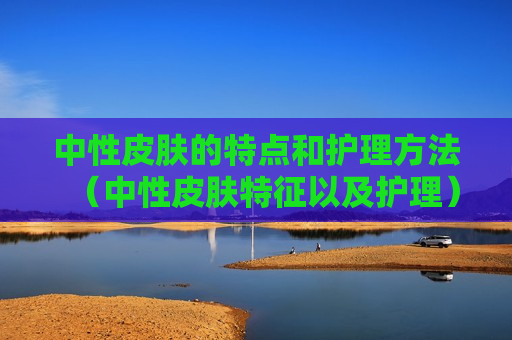 中性皮肤的特点和护理方法（中性皮肤特征以及护理）
