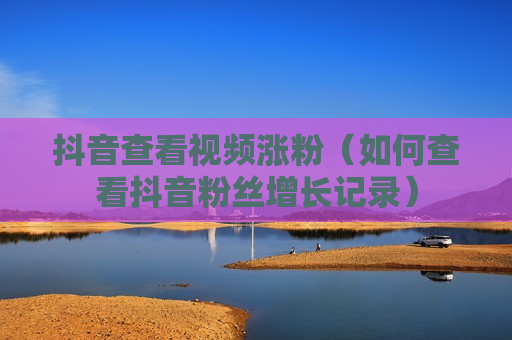 抖音查看视频涨粉（如何查看抖音粉丝增长记录）