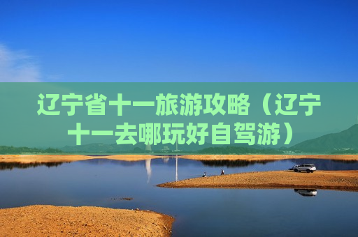 辽宁省十一旅游攻略（辽宁十一去哪玩好自驾游）