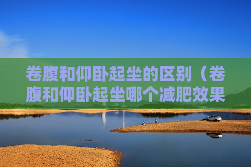 卷腹和仰卧起坐的区别（卷腹和仰卧起坐哪个减肥效果好）
