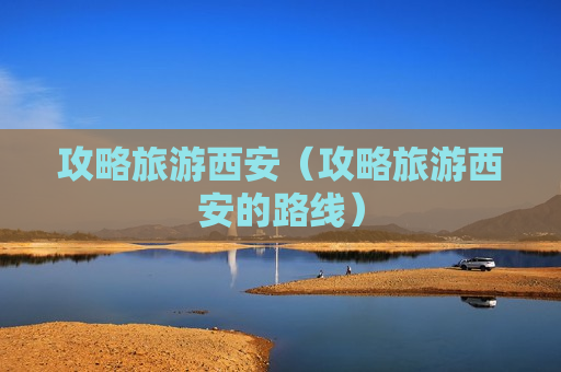 攻略旅游西安（攻略旅游西安的路线）
