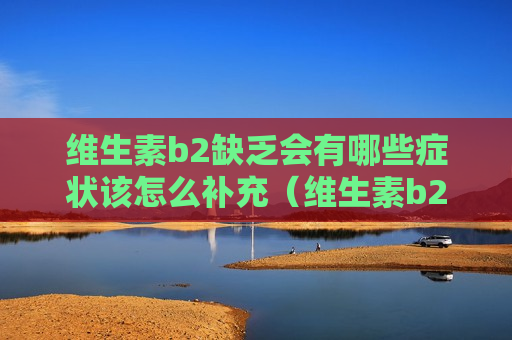 维生素b2缺乏会有哪些症状该怎么补充（维生素b2缺乏会有什么表现）