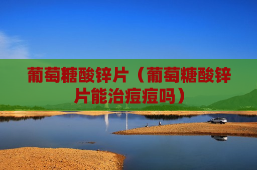 葡萄糖酸锌片（葡萄糖酸锌片能治痘痘吗）
