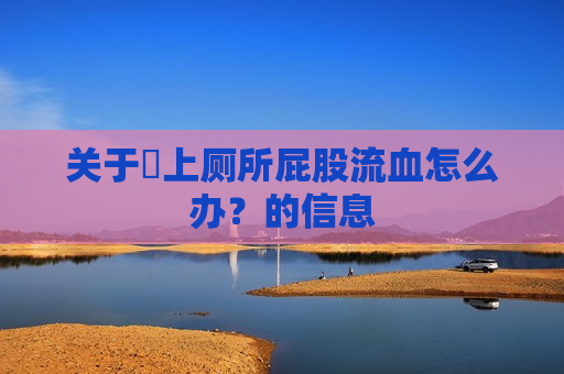 关于​上厕所屁股流血怎么办？的信息