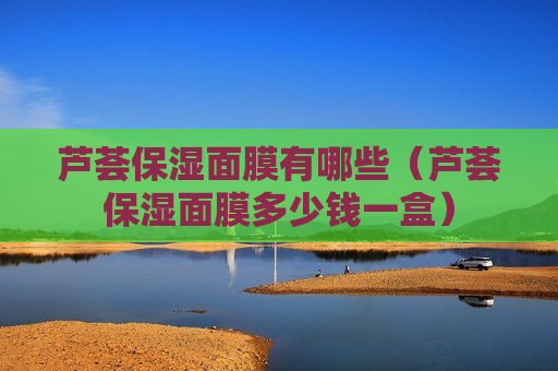 芦荟保湿面膜有哪些（芦荟保湿面膜多少钱一盒）