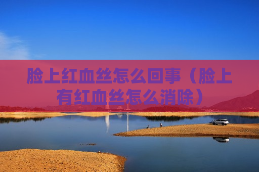 脸上红血丝怎么回事（脸上有红血丝怎么消除）