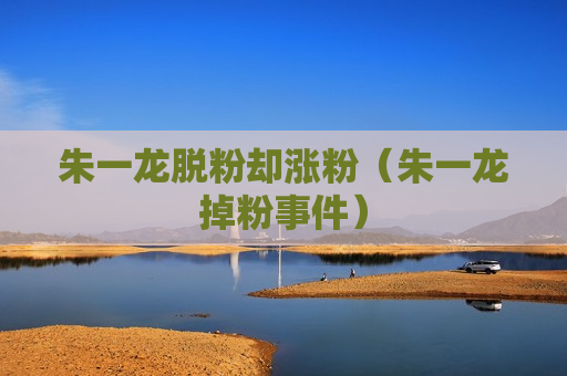 朱一龙脱粉却涨粉（朱一龙掉粉事件）