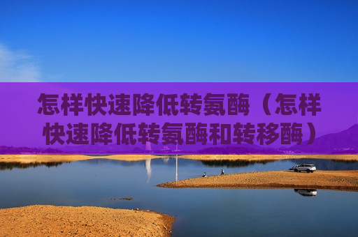 怎样快速降低转氨酶（怎样快速降低转氨酶和转移酶）