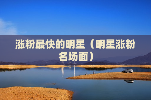 涨粉最快的明星（明星涨粉名场面）