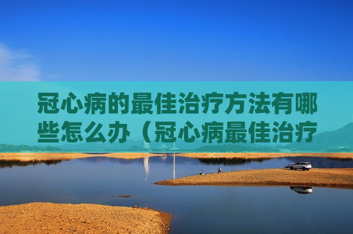 冠心病的最佳治疗方法有哪些怎么办（冠心病最佳治疗方案 冠心病如何治疗好）