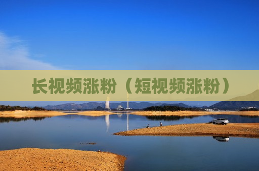 长视频涨粉（短视频涨粉）