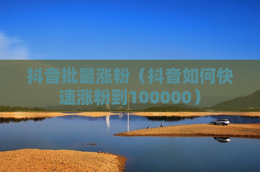 抖音批量涨粉（抖音如何快速涨粉到100000）