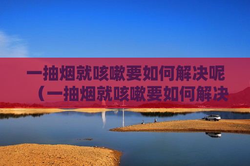 一抽烟就咳嗽要如何解决呢（一抽烟就咳嗽要如何解决呢小孩）