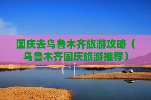 国庆去乌鲁木齐旅游攻略（乌鲁木齐国庆旅游推荐）