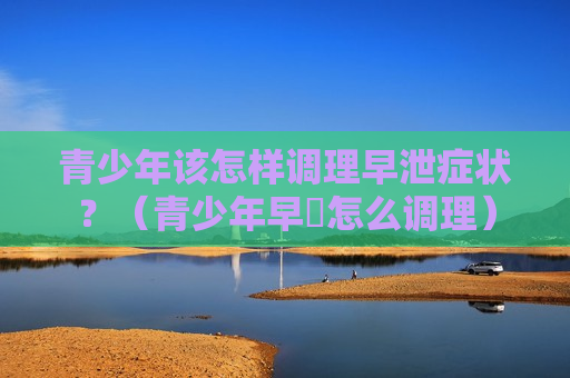青少年该怎样调理早泄症状？（青少年早迣怎么调理）