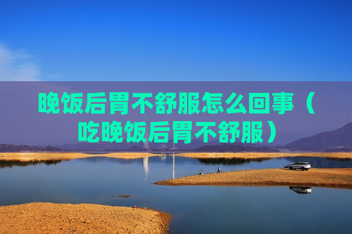 晚饭后胃不舒服怎么回事（吃晚饭后胃不舒服）
