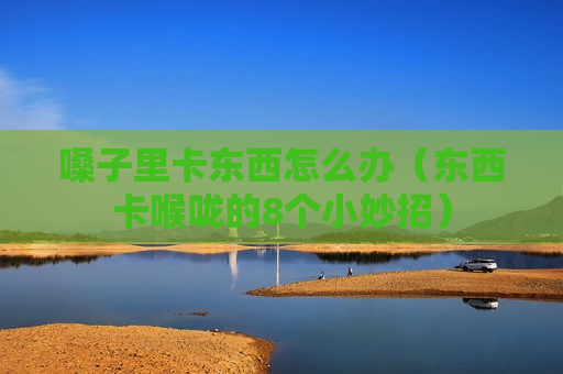 嗓子里卡东西怎么办（东西卡喉咙的8个小妙招）