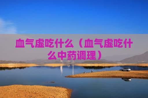 血气虚吃什么（血气虚吃什么中药调理）