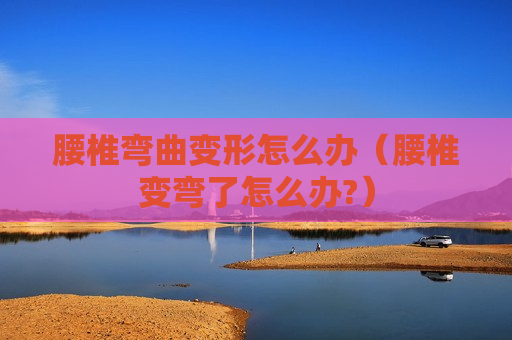 腰椎弯曲变形怎么办（腰椎变弯了怎么办?）