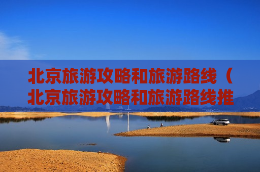 北京旅游攻略和旅游路线（北京旅游攻略和旅游路线推荐）