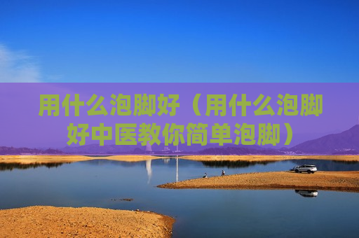 用什么泡脚好（用什么泡脚好中医教你简单泡脚）
