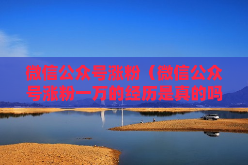 微信公众号涨粉（微信公众号涨粉一万的经历是真的吗）