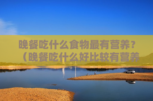 晚餐吃什么食物最有营养？（晚餐吃什么好比较有营养的）