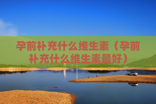 孕前补充什么维生素（孕前补充什么维生素最好）