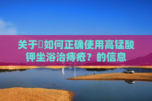 关于​如何正确使用高锰酸钾坐浴治痔疮？的信息