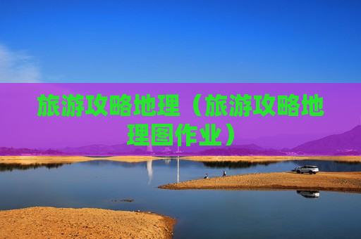 旅游攻略地理（旅游攻略地理图作业）