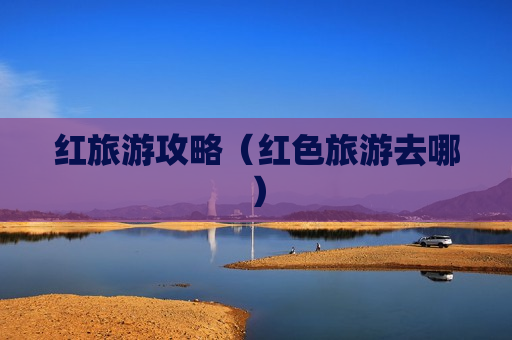 红旅游攻略（红色旅游去哪）